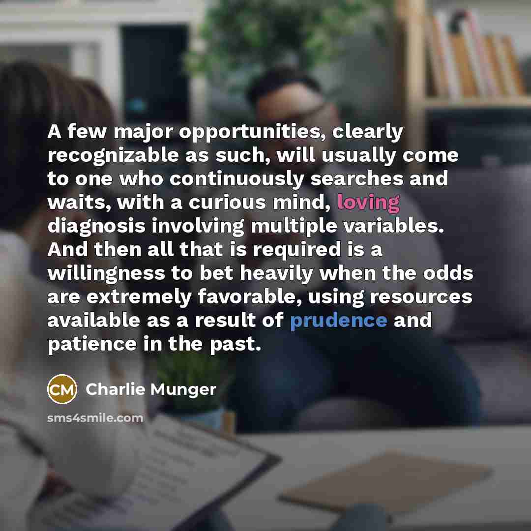 “A few major opportunities, clearly recognizable as such, will usually come to one who continuously searches and waits, with a curious mind, loving diagnosis involving multiple variables. And then all that is required is a willingness to bet heavily when the odds are extremely favorable, using…” quote by Charlie Munger
