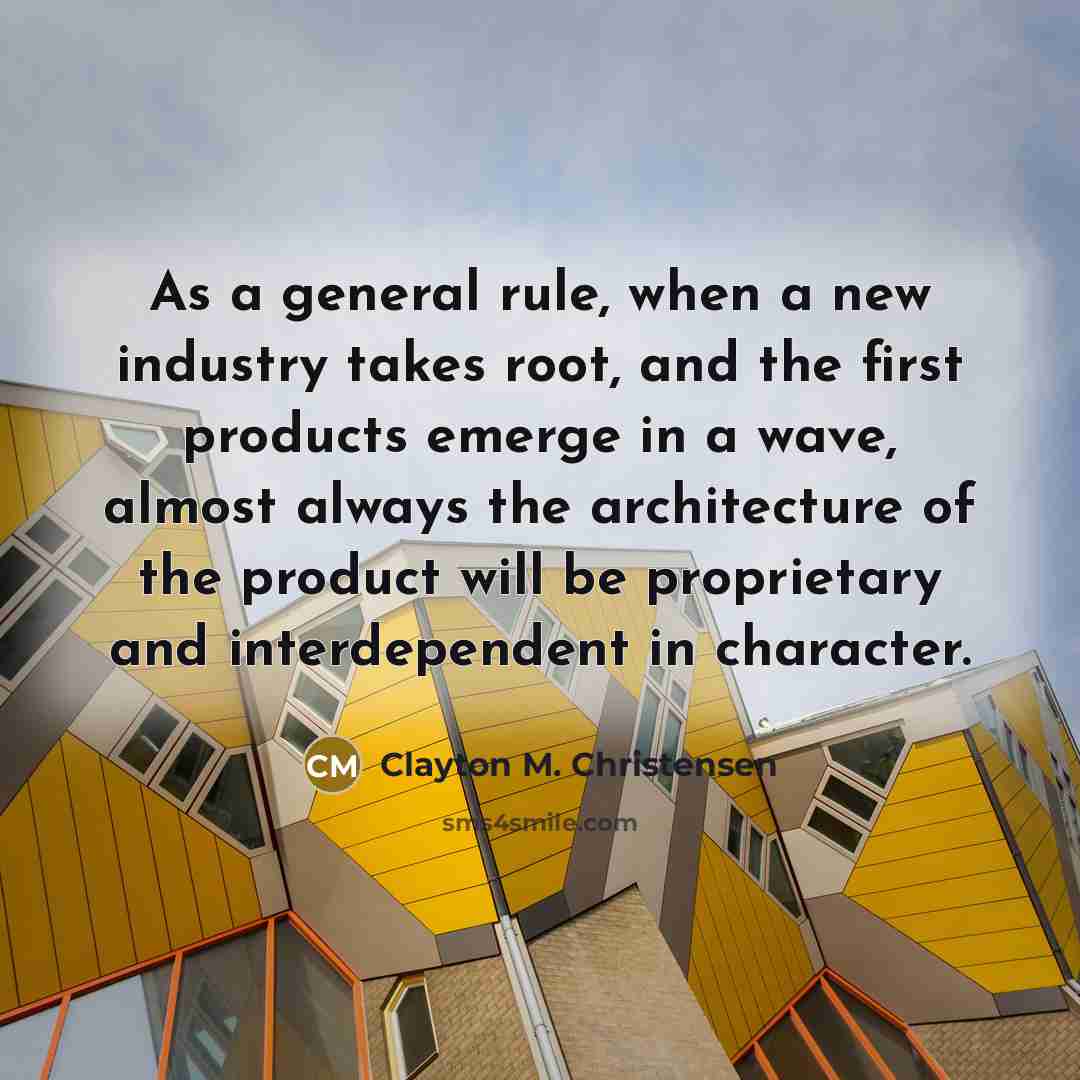 “As a general rule, when a new industry takes root, and the first products emerge in a wave, almost always the architecture of the product will be proprietary and interdependent in character.” quote by Clayton M. Christensen