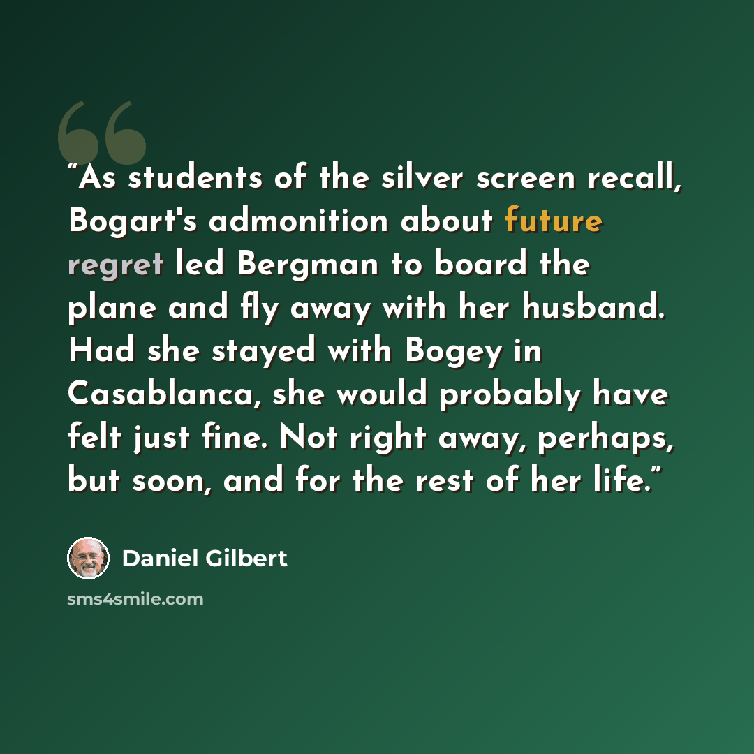 “As students of the silver screen recall, Bogart's admonition about future regret led Bergman to board the plane and fly away with her husband. Had she stayed with Bogey in Casablanca, she would probably have felt just fine. Not right away, perhaps, but soon, and for the rest of her life.” quote by Daniel Gilbert