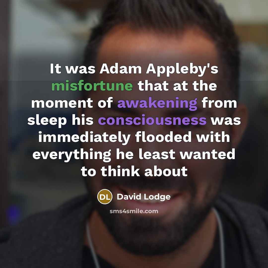 “It was Adam Appleby's misfortune that at the moment of awakening from sleep his consciousness was immediately flooded with everything he least wanted to think about” quote by David Lodge