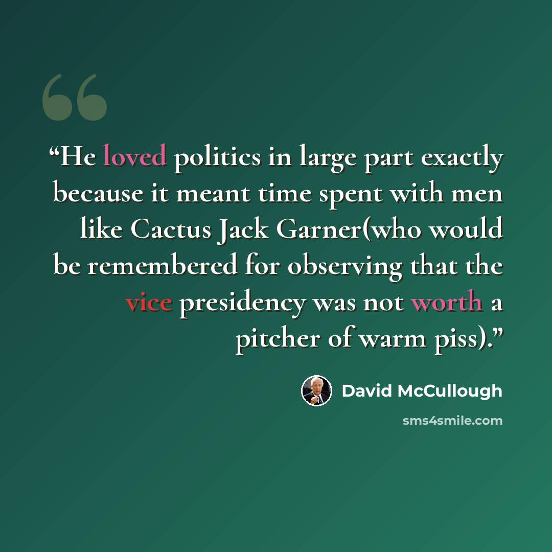 “He loved politics in large part exactly because it meant time spent with men like Cactus Jack Garner(who would be remembered for observing that the vice presidency was not worth a pitcher of warm piss).” quote by David McCullough