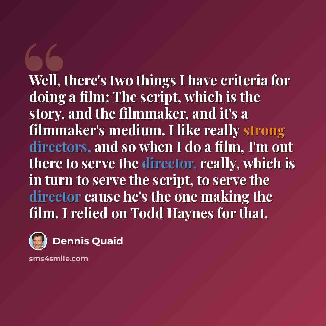 “Well, there's two things I have criteria for doing a film: The script, which is the story, and the filmmaker, and it's a filmmaker's medium. I like really strong directors, and so when I do a film, I'm out there to serve the director, really, which is in turn to serve the script, to serve the…” quote by Dennis Quaid
