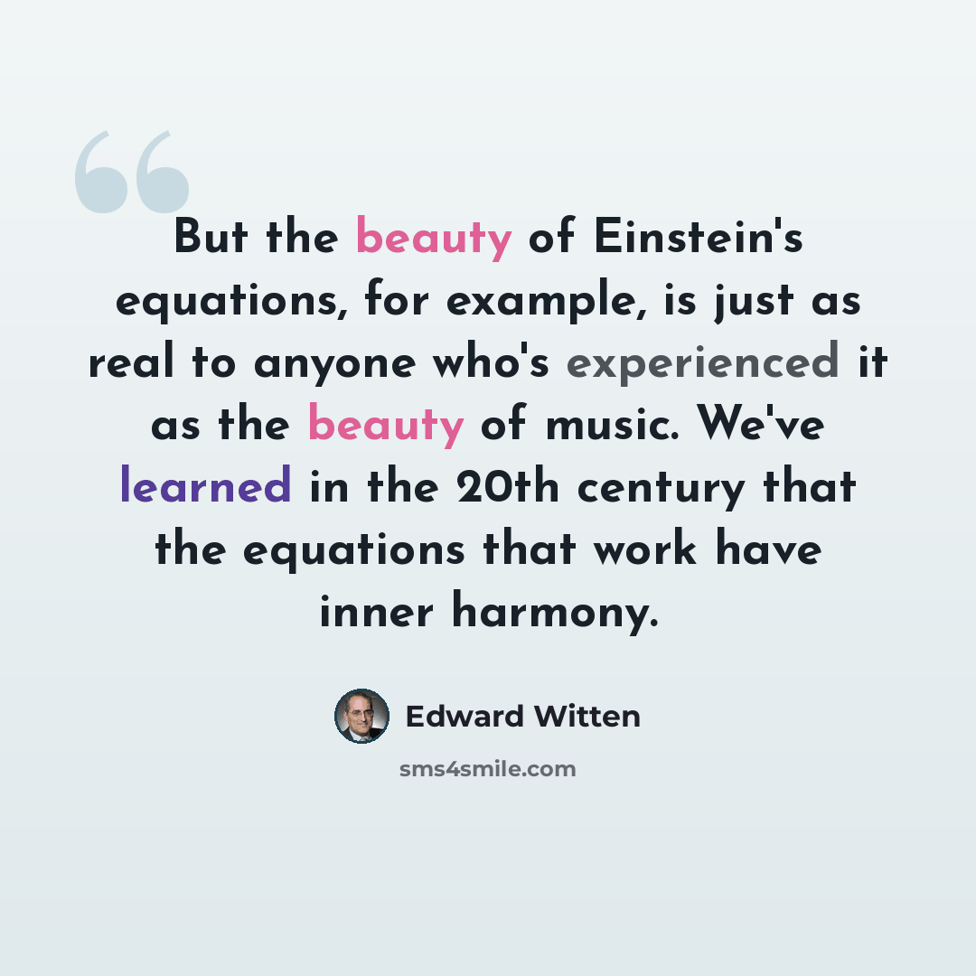 “But the beauty of Einstein's equations, for example, is just as real to anyone who's experienced it as the beauty of music. We've learned in the 20th century that the equations that work have inner harmony.” quote by Edward Witten