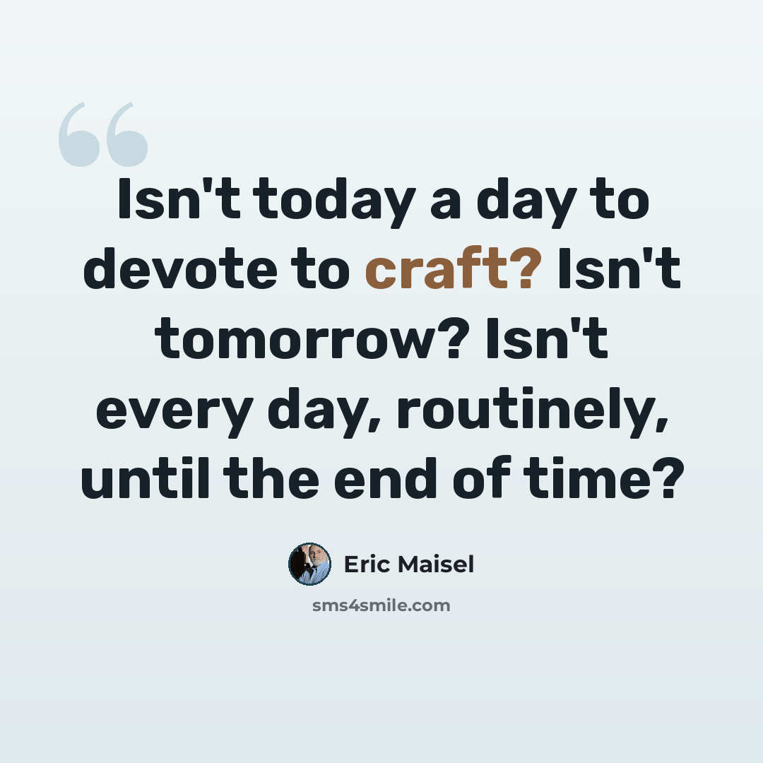 “Isn't today a day to devote to craft? Isn't tomorrow? Isn't every day, routinely, until the end of time?” quote by Eric Maisel