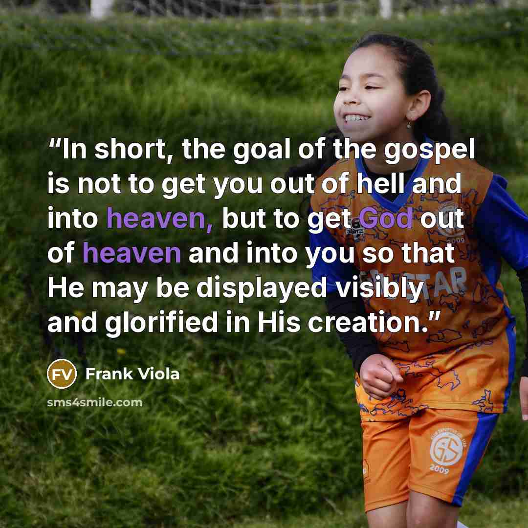 “In short, the goal of the gospel is not to get you out of hell and into heaven, but to get God out of heaven and into you so that He may be displayed visibly and glorified in His creation.” quote by Frank Viola