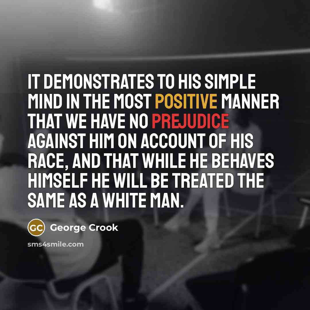 “It demonstrates to his simple mind in the most positive manner that we have no prejudice against him on account of his race, and that while he behaves himself he will be treated the same as a white man.” quote by George Crook