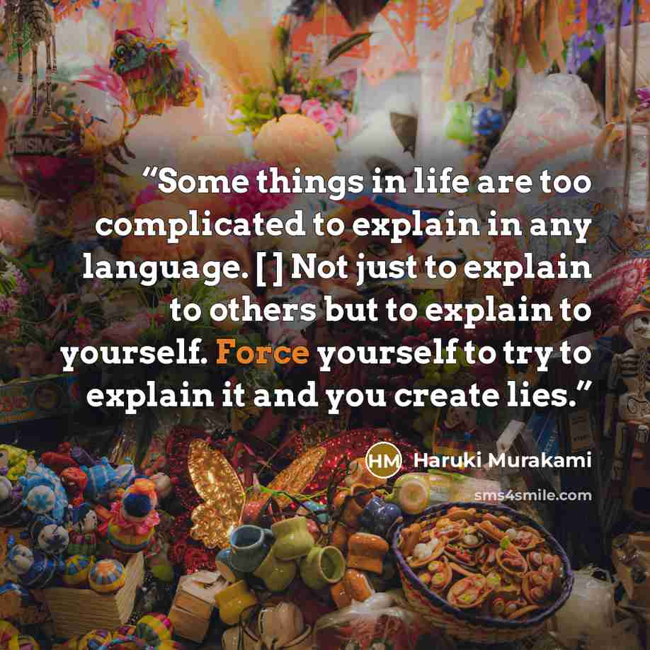 “Some things in life are too complicated to explain in any language. [ ] Not just to explain to others but to explain to yourself. Force yourself to try to explain it and you create lies.” quote by Haruki Murakami