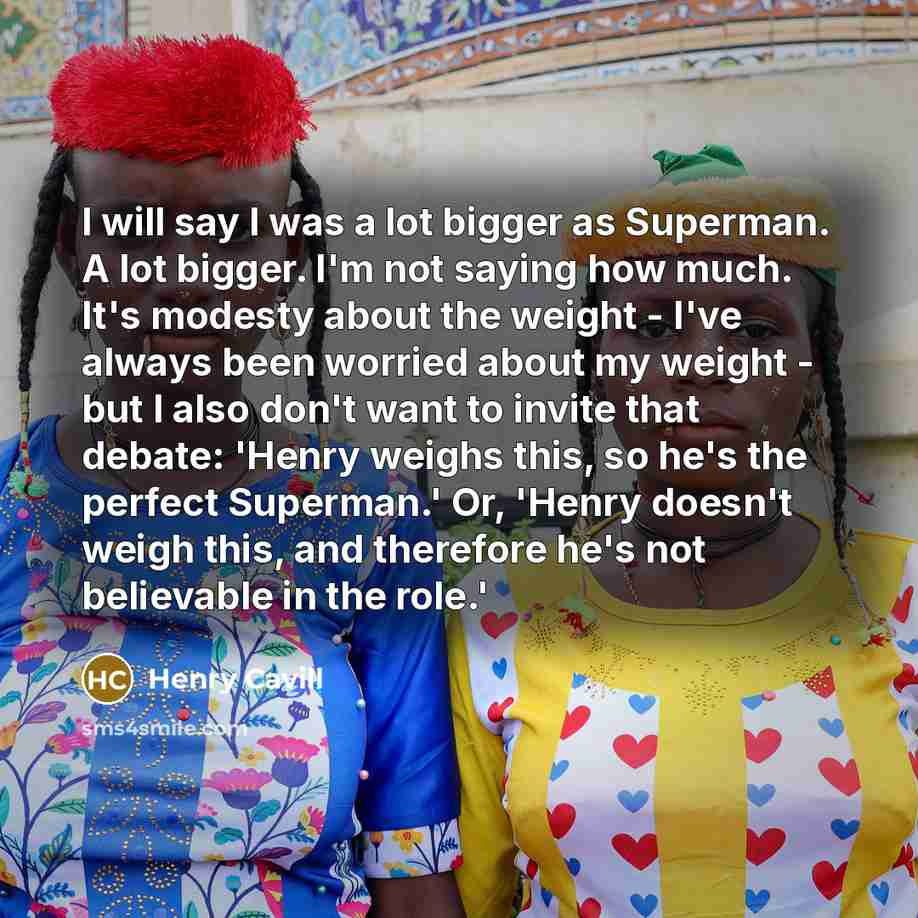 “I will say I was a lot bigger as Superman. A lot bigger. I'm not saying how much. It's modesty about the weight - I've always been worried about my weight - but I also don't want to invite that debate: 'Henry weighs this, so he's the perfect Superman.' Or, 'Henry doesn't weigh this, and therefore…” quote by Henry Cavill
