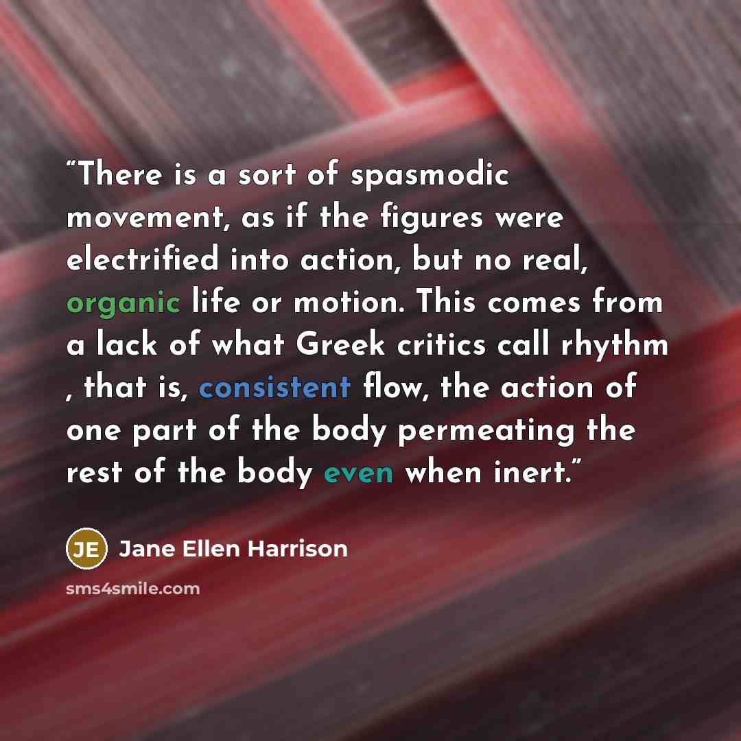 “There is a sort of spasmodic movement, as if the figures were electrified into action, but no real, organic life or motion. This comes from a lack of what Greek critics call rhythm , that is, consistent flow, the action of one part of the body permeating the rest of the body even when inert.” quote by Jane Ellen Harrison