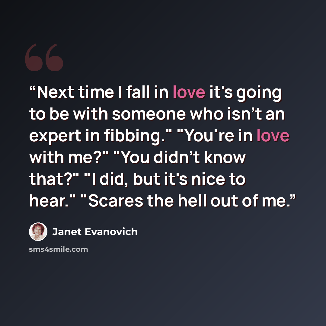 “Next time I fall in love it's going to be with someone who isn't an expert in fibbing." "You're in love with me?" "You didn't know that?" "I did, but it's nice to hear." "Scares the hell out of me.” quote by Janet Evanovich
