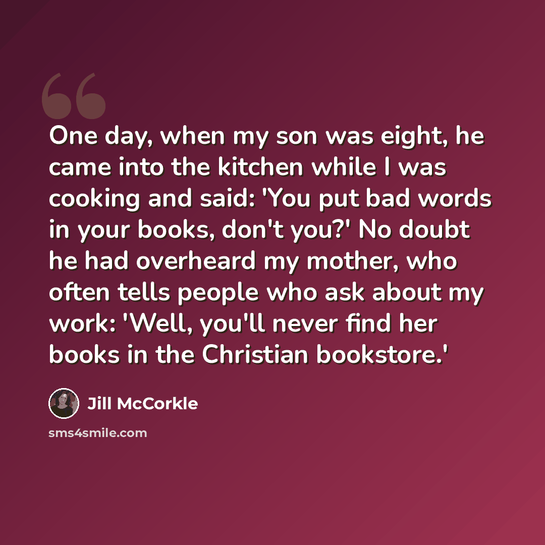 “One day, when my son was eight, he came into the kitchen while I was cooking and said: 'You put bad words in your books, don't you?' No doubt he had overheard my mother, who often tells people who ask about my work: 'Well, you'll never find her books in the Christian bookstore.'” quote by Jill McCorkle