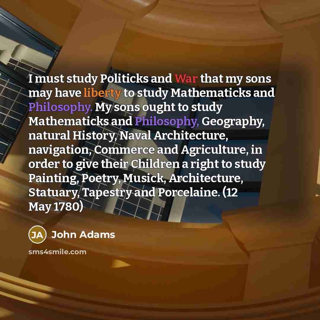“I must study Politicks and War that my sons may have liberty to study Mathematicks and Philosophy. My sons ought to study Mathematicks and Philosophy, Geography, natural History, Naval Architecture, navigation, Commerce and Agriculture, in order to give their Children a right to study Painting…” quote by John Adams