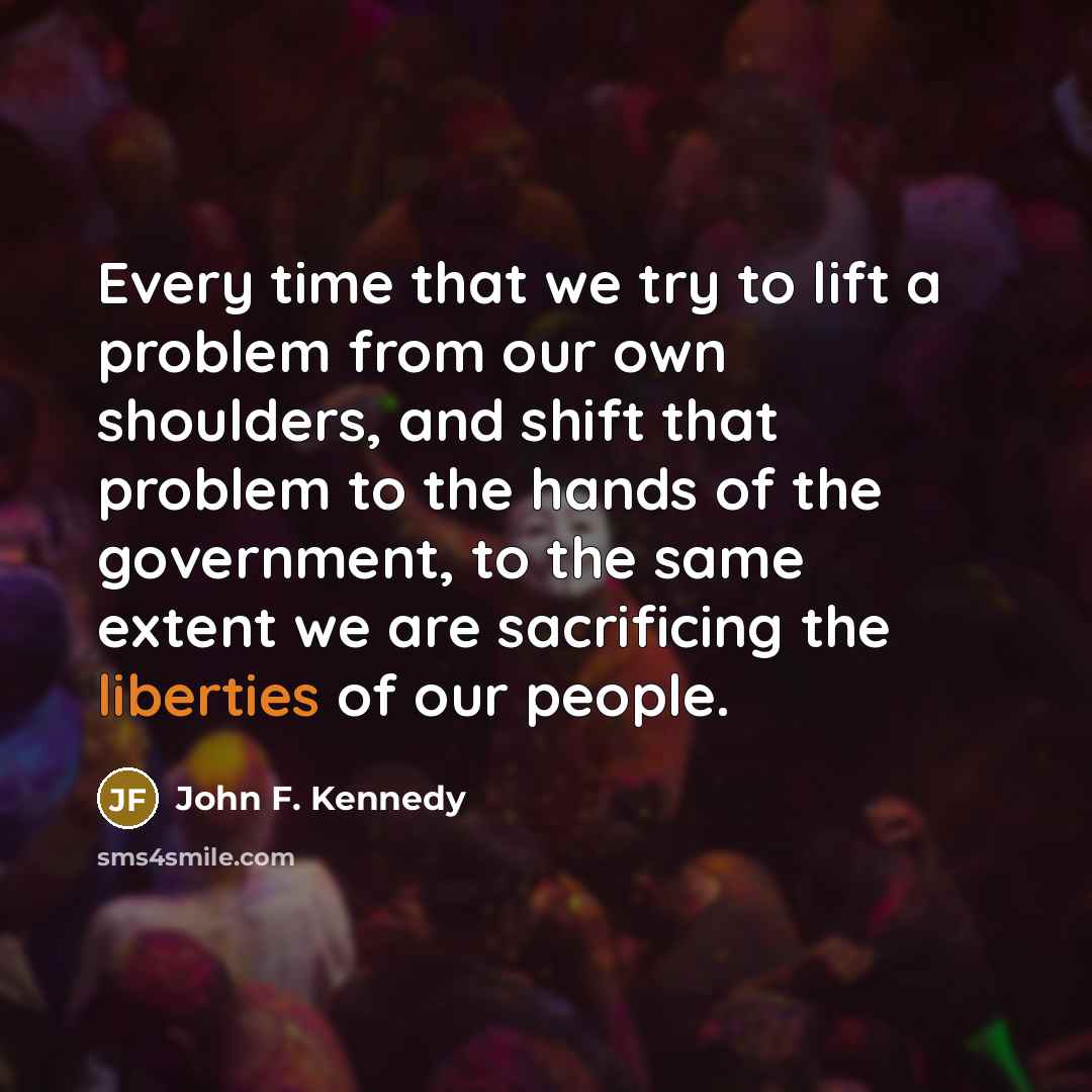 “Every time that we try to lift a problem from our own shoulders, and shift that problem to the hands of the government, to the same extent we are sacrificing the liberties of our people.” quote by John F. Kennedy
