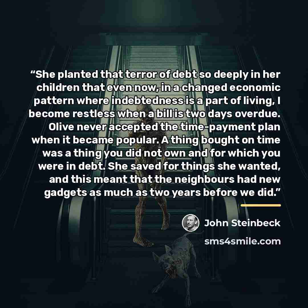 “She planted that terror of debt so deeply in her children that even now, in a changed economic pattern where indebtedness is a part of living, I become restless when a bill is two days overdue. Olive never accepted the time-payment plan when it became popular. A thing bought on time was a thing…” quote by John Steinbeck