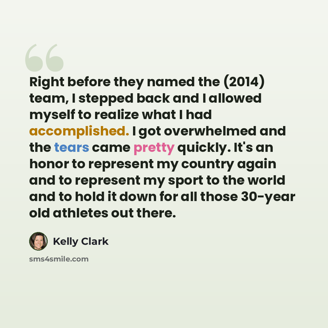 “Right before they named the (2014) team, I stepped back and I allowed myself to realize what I had accomplished. I got overwhelmed and the tears came pretty quickly. It's an honor to represent my country again and to represent my sport to the world and to hold it down for all those 30-year old…” quote by Kelly Clark