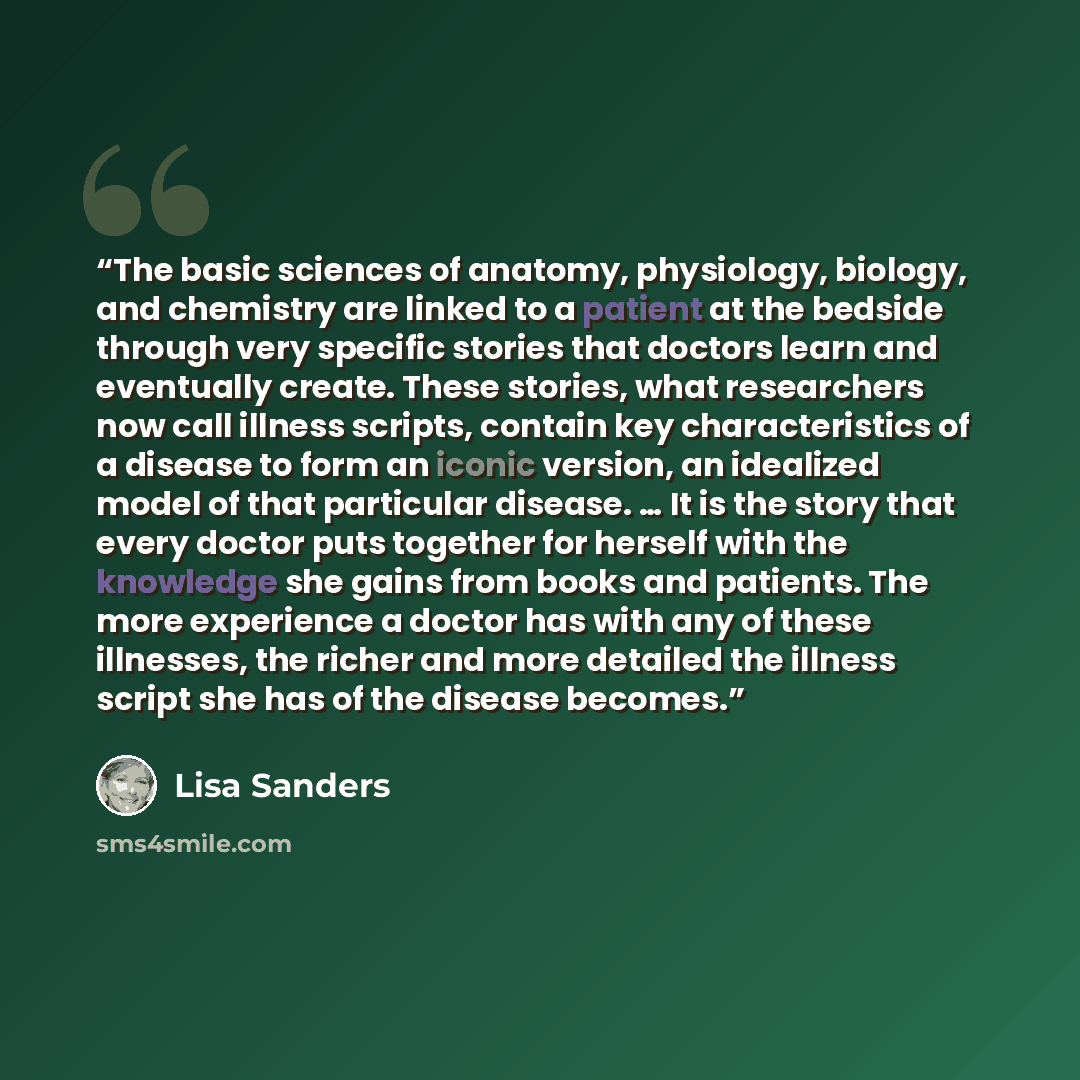 “The basic sciences of anatomy, physiology, biology, and chemistry are linked to a patient at the bedside through very specific stories that doctors learn and eventually create. These stories, what researchers now call illness scripts, contain key characteristics of a disease to form an iconic…” quote by Lisa Sanders