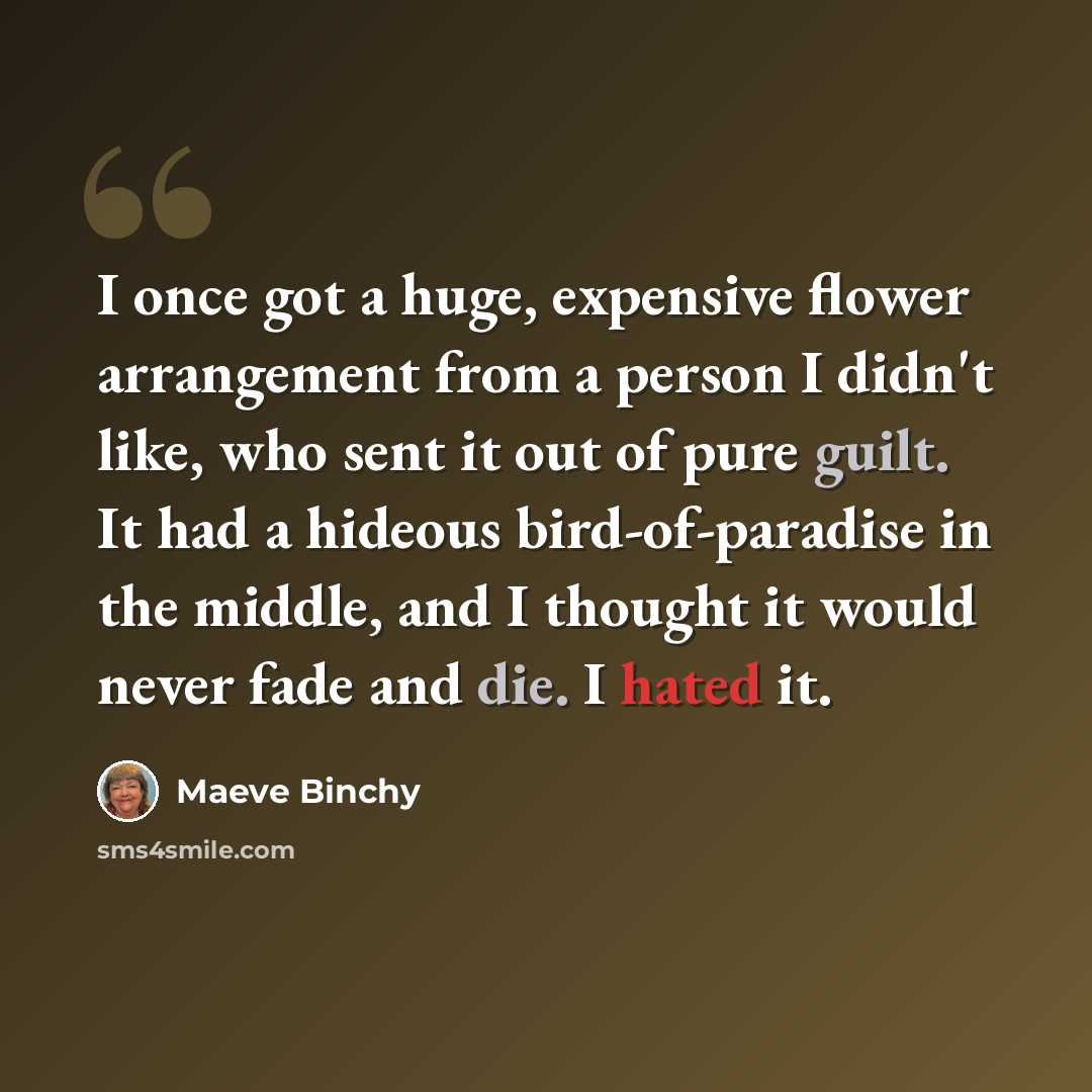 “I once got a huge, expensive flower arrangement from a person I didn't like, who sent it out of pure guilt. It had a hideous bird-of-paradise in the middle, and I thought it would never fade and die. I hated it.” quote by Maeve Binchy