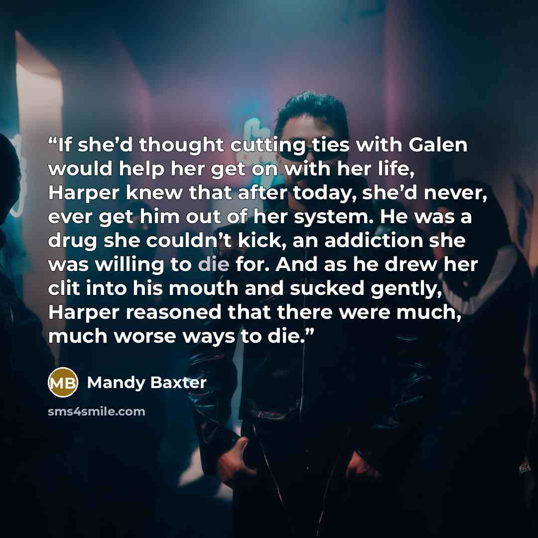 “If she’d thought cutting ties with Galen would help her get on with her life, Harper knew that after today, she’d never, ever get him out of her system. He was a drug she couldn’t kick, an addiction she was willing to die for. And as he drew her clit into his mouth and sucked gently, Harper…” quote by Mandy Baxter