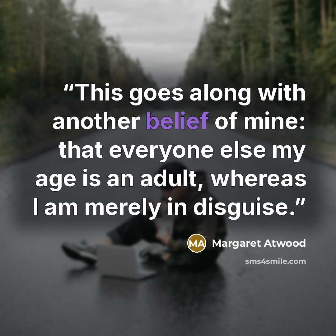 “This goes along with another belief of mine: that everyone else my age is an adult, whereas I am merely in disguise.” quote by Margaret Atwood
