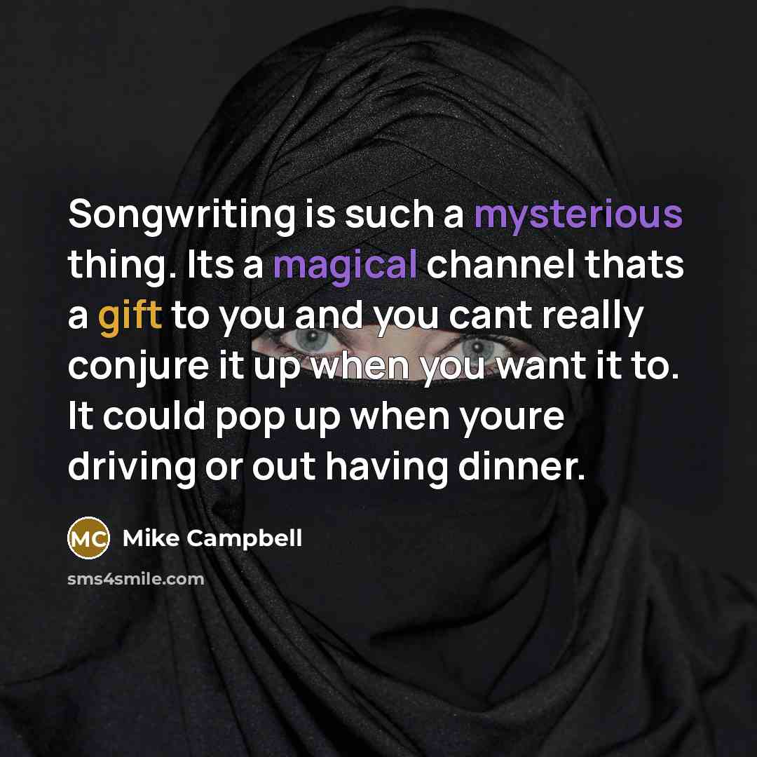 “Songwriting is such a mysterious thing. Its a magical channel thats a gift to you and you cant really conjure it up when you want it to. It could pop up when youre driving or out having dinner.” quote by Mike Campbell
