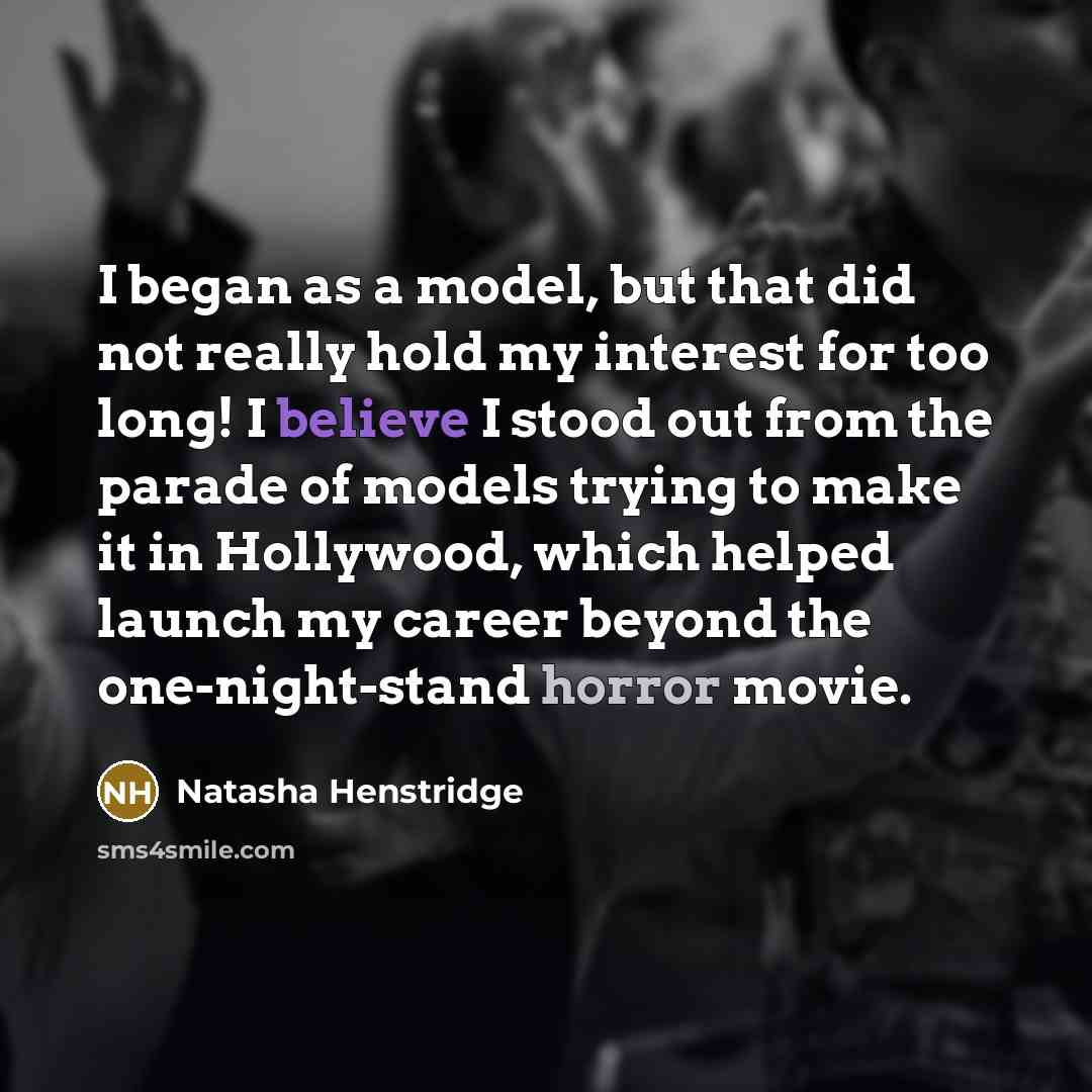 “I began as a model, but that did not really hold my interest for too long! I believe I stood out from the parade of models trying to make it in Hollywood, which helped launch my career beyond the one-night-stand horror movie.” quote by Natasha Henstridge