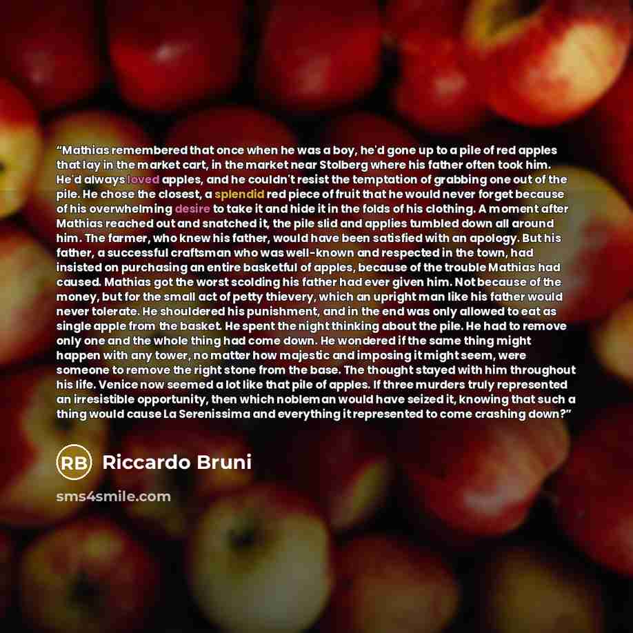 “Mathias remembered that once when he was a boy, he'd gone up to a pile of red apples that lay in the market cart, in the market near Stolberg where his father often took him. He'd always loved apples, and he couldn't resist the temptation of grabbing one out of the pile. He chose the closest, a…” quote by Riccardo Bruni
