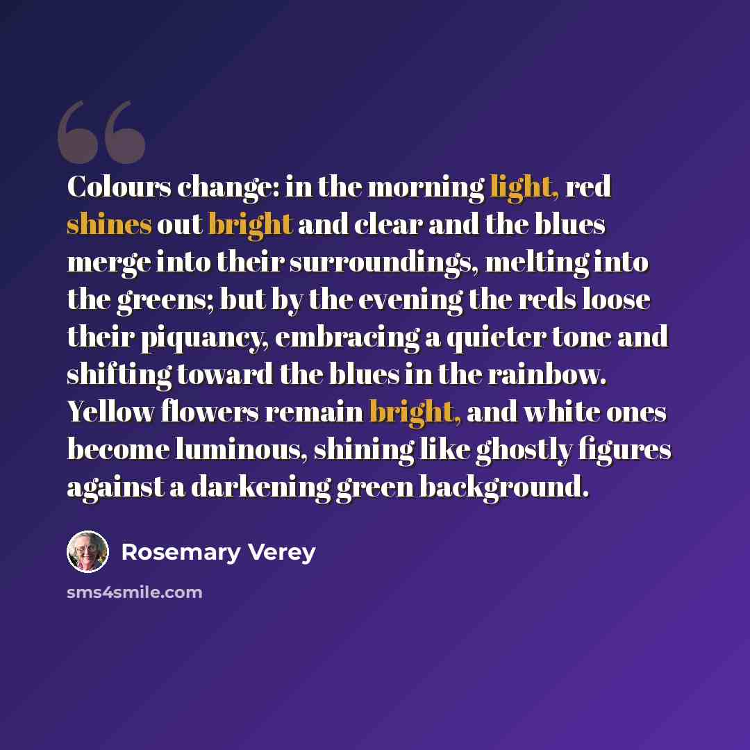 “Colours change: in the morning light, red shines out bright and clear and the blues merge into their surroundings, melting into the greens; but by the evening the reds loose their piquancy, embracing a quieter tone and shifting toward the blues in the rainbow. Yellow flowers remain bright, and…” quote by Rosemary Verey
