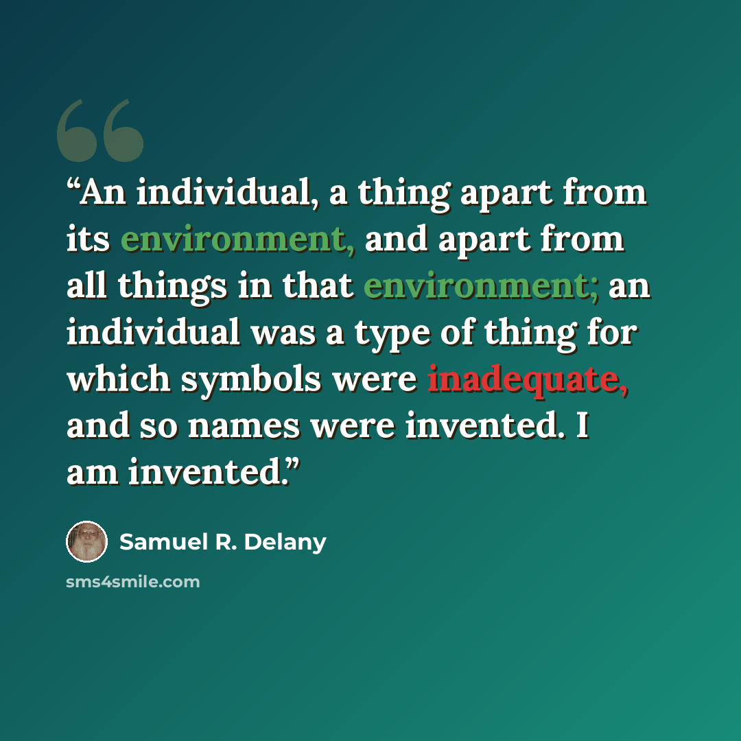 “An individual, a thing apart from its environment, and apart from all things in that environment; an individual was a type of thing for which symbols were inadequate, and so names were invented. I am invented.” quote by Samuel R. Delany