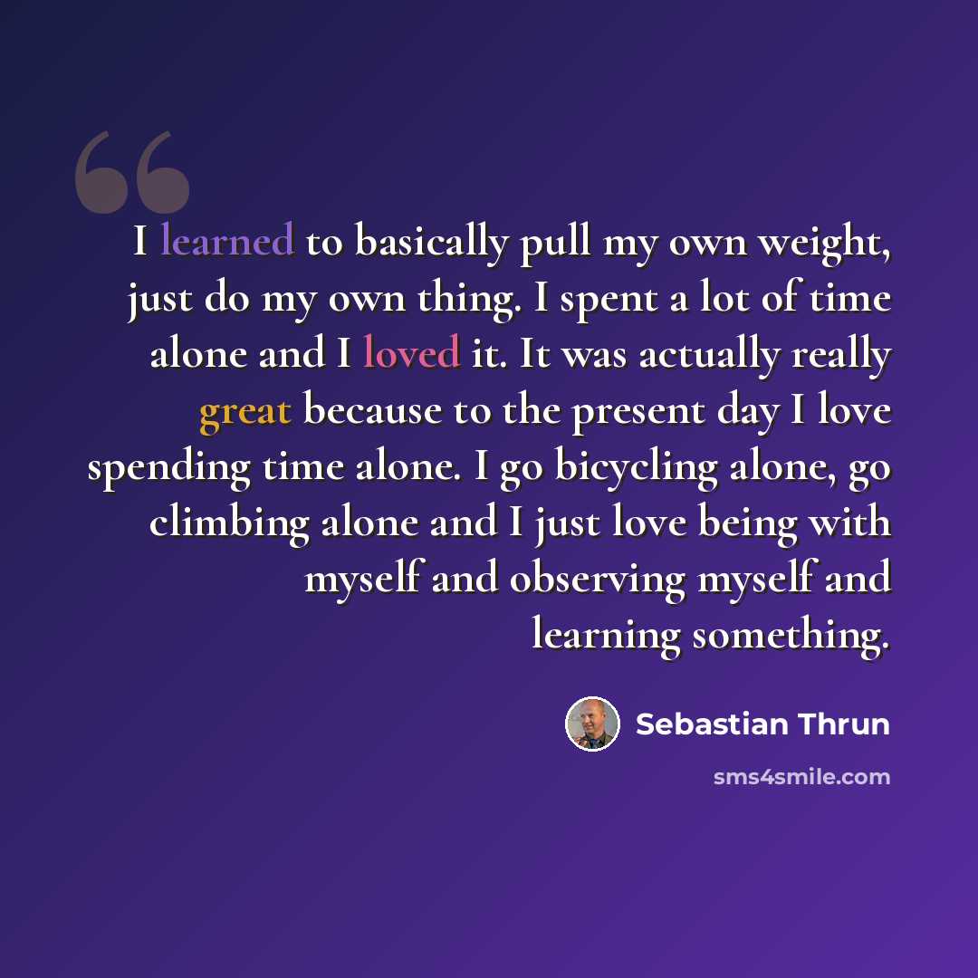 “I learned to basically pull my own weight, just do my own thing. I spent a lot of time alone and I loved it. It was actually really great because to the present day I love spending time alone. I go bicycling alone, go climbing alone and I just love being with myself and observing myself and…” quote by Sebastian Thrun