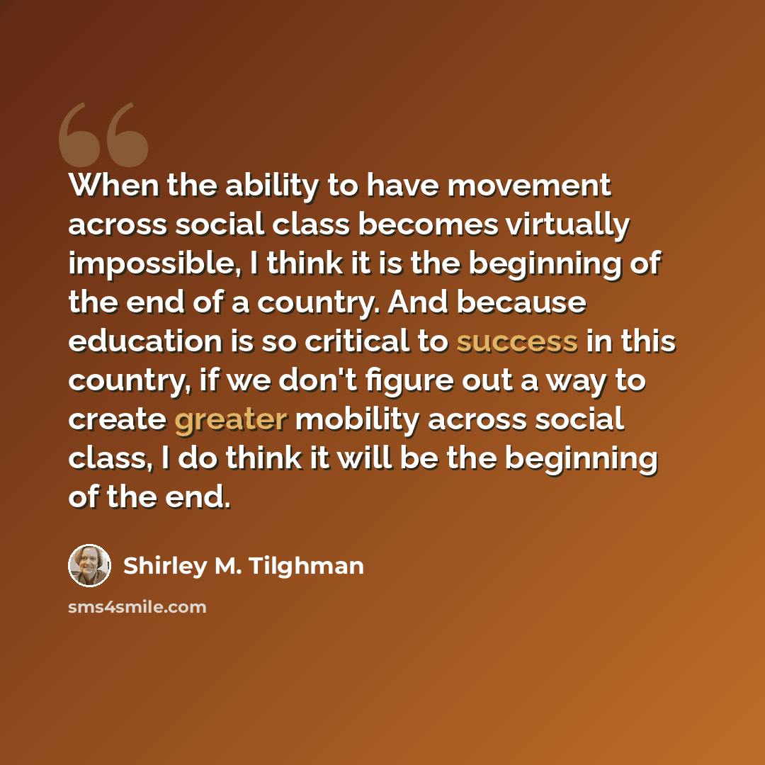 “When the ability to have movement across social class becomes virtually impossible, I think it is the beginning of the end of a country. And because education is so critical to success in this country, if we don't figure out a way to create greater mobility across social class, I do think it will…” quote by Shirley M. Tilghman