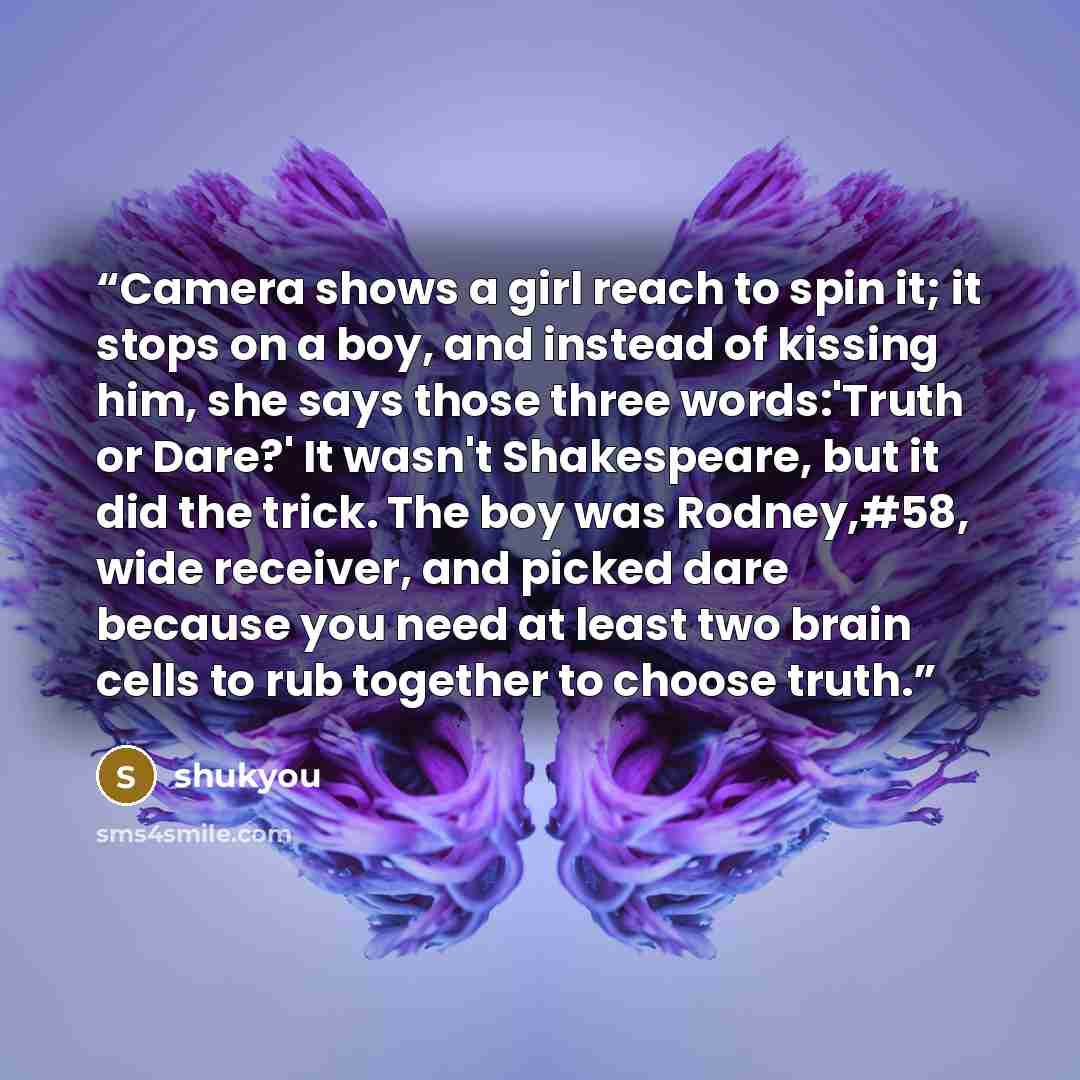 “Camera shows a girl reach to spin it; it stops on a boy, and instead of kissing him, she says those three words:'Truth or Dare?' It wasn't Shakespeare, but it did the trick. The boy was Rodney,#58, wide receiver, and picked dare because you need at least two brain cells to rub together to choose…” quote by shukyou