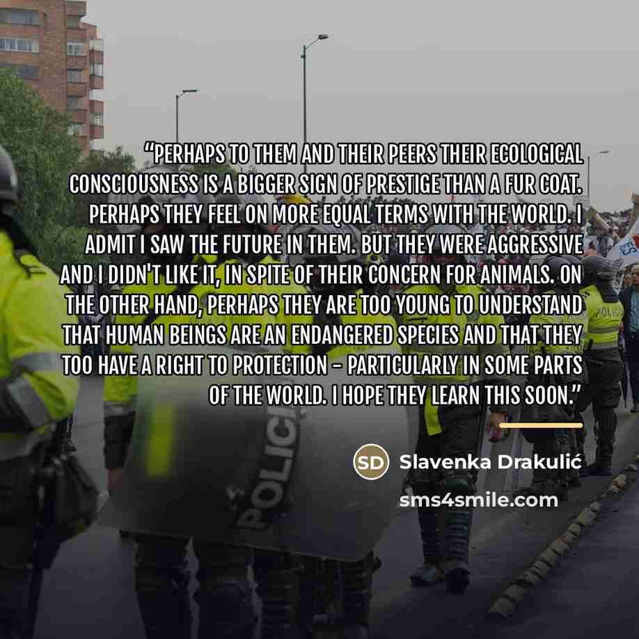 “Perhaps to them and their peers their ecological consciousness is a bigger sign of prestige than a fur coat. Perhaps they feel on more equal terms with the world. I admit I saw the future in them. But they were aggressive and I didn't like it, in spite of their concern for animals. On the other…” quote by Slavenka Drakulić