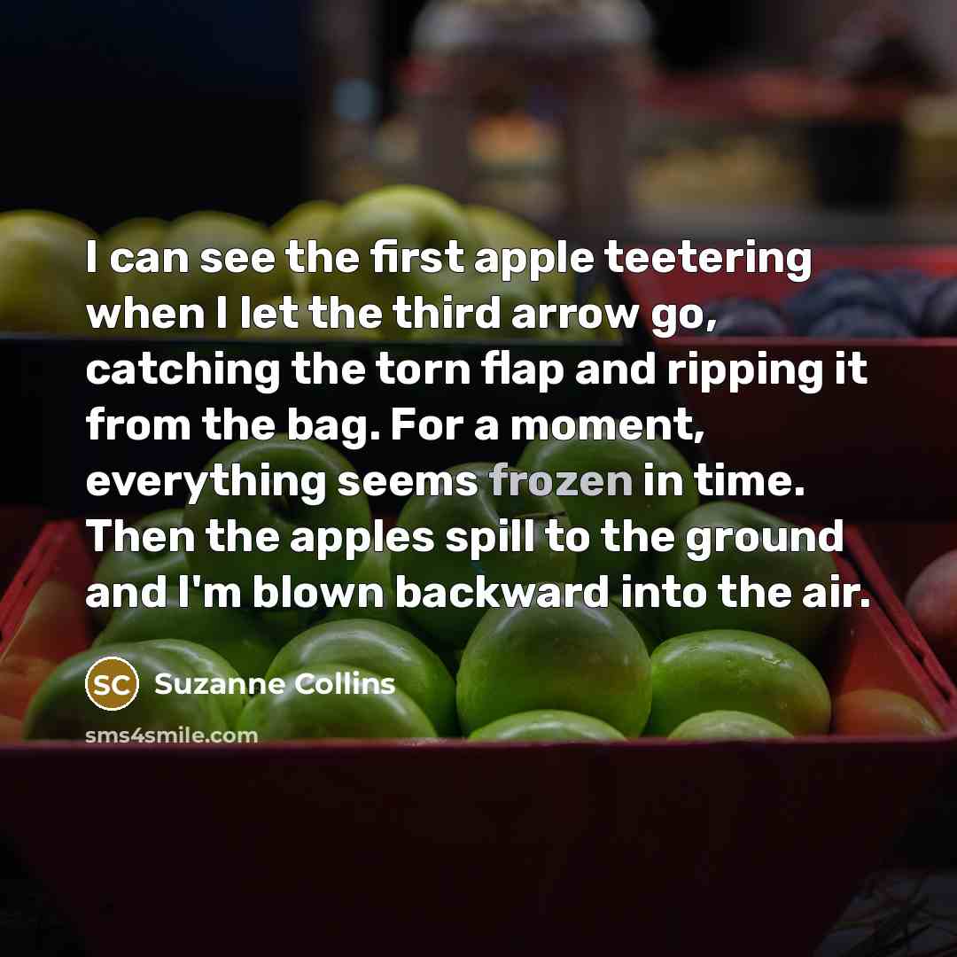 “I can see the first apple teetering when I let the third arrow go, catching the torn flap and ripping it from the bag. For a moment, everything seems frozen in time. Then the apples spill to the ground and I'm blown backward into the air.” quote by Suzanne Collins