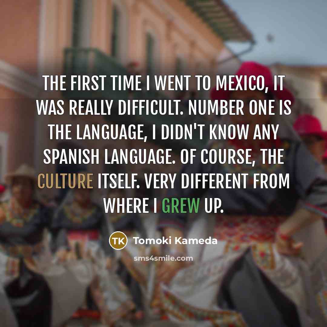 “The first time I went to Mexico, it was really difficult. Number one is the language, I didn't know any Spanish language. Of course, the culture itself. Very different from where I grew up.” quote by Tomoki Kameda