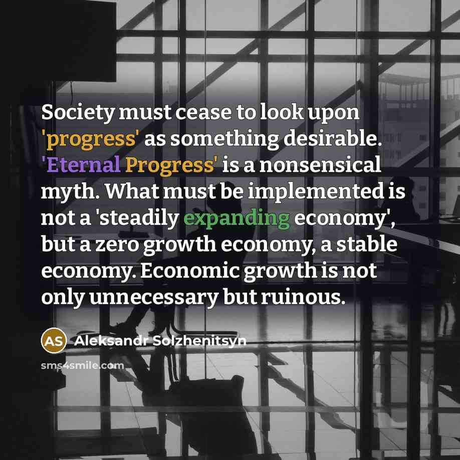 “Society must cease to look upon 'progress' as something desirable. 'Eternal Progress' is a nonsensical myth. What must be implemented is not a 'steadily expanding economy', but a zero growth economy, a stable economy. Economic growth is not only unnecessary but ruinous.” quote by Aleksandr Solzhenitsyn