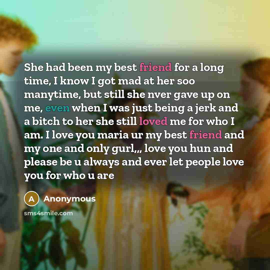 “She had been my best friend for a long time, I know I got mad at her soo manytime, but still she nver gave up on me, even when I was just being a jerk and a bitch to her she still loved me for who I am. I love you maria ur my best friend and my one and only gurl,,, love you hun and please be u…” quote by Anonymous