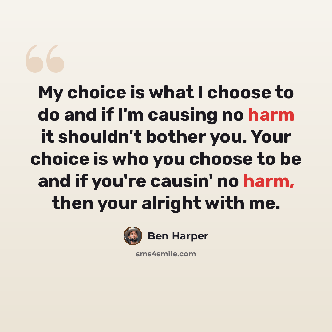 “My choice is what I choose to do and if I'm causing no harm it shouldn't bother you. Your choice is who you choose to be and if you're causin' no harm, then your alright with me.” quote by Ben Harper
