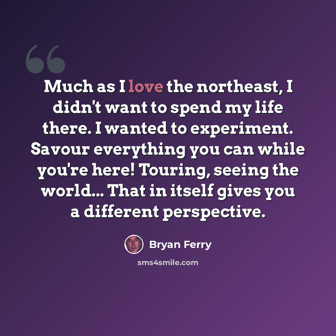 “Much as I love the northeast, I didn't want to spend my life there. I wanted to experiment. Savour everything you can while you're here! Touring, seeing the world... That in itself gives you a different perspective.” quote by Bryan Ferry
