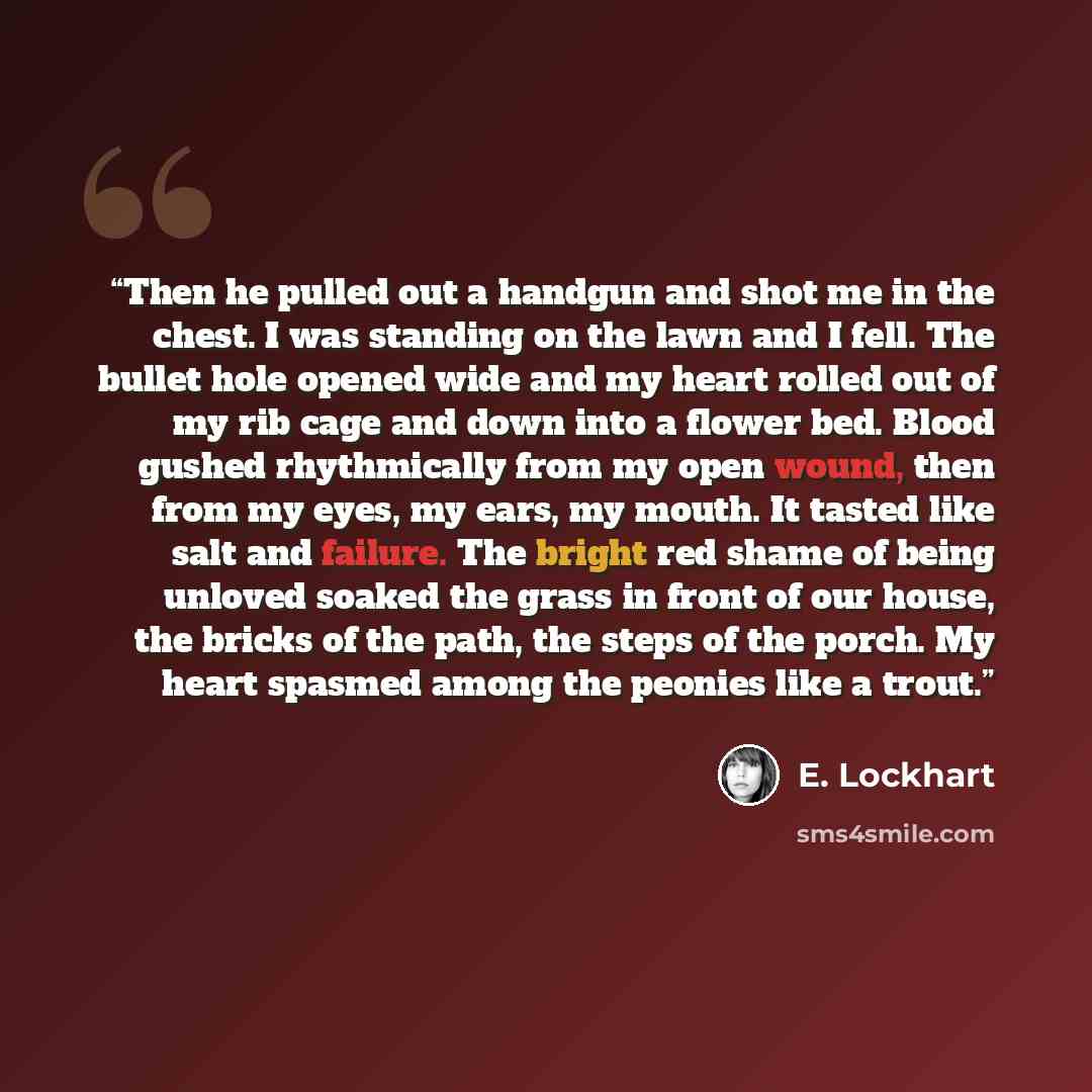 “Then he pulled out a handgun and shot me in the chest. I was standing on the lawn and I fell. The bullet hole opened wide and my heart rolled out of my rib cage and down into a flower bed. Blood gushed rhythmically from my open wound, then from my eyes, my ears, my mouth. It tasted like salt and…” quote by E. Lockhart