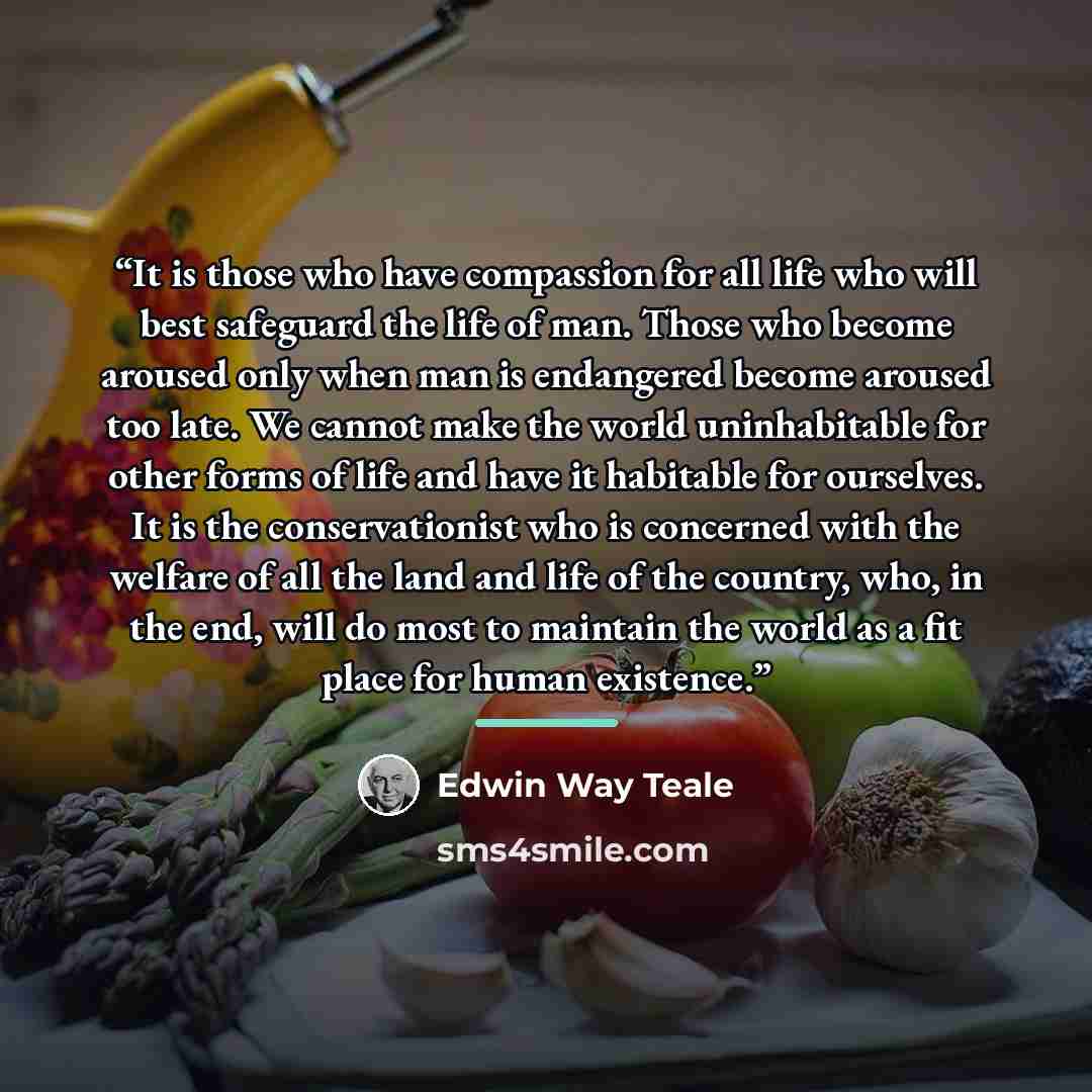 “It is those who have compassion for all life who will best safeguard the life of man. Those who become aroused only when man is endangered become aroused too late. We cannot make the world uninhabitable for other forms of life and have it habitable for ourselves. It is the conservationist who is…” quote by Edwin Way Teale