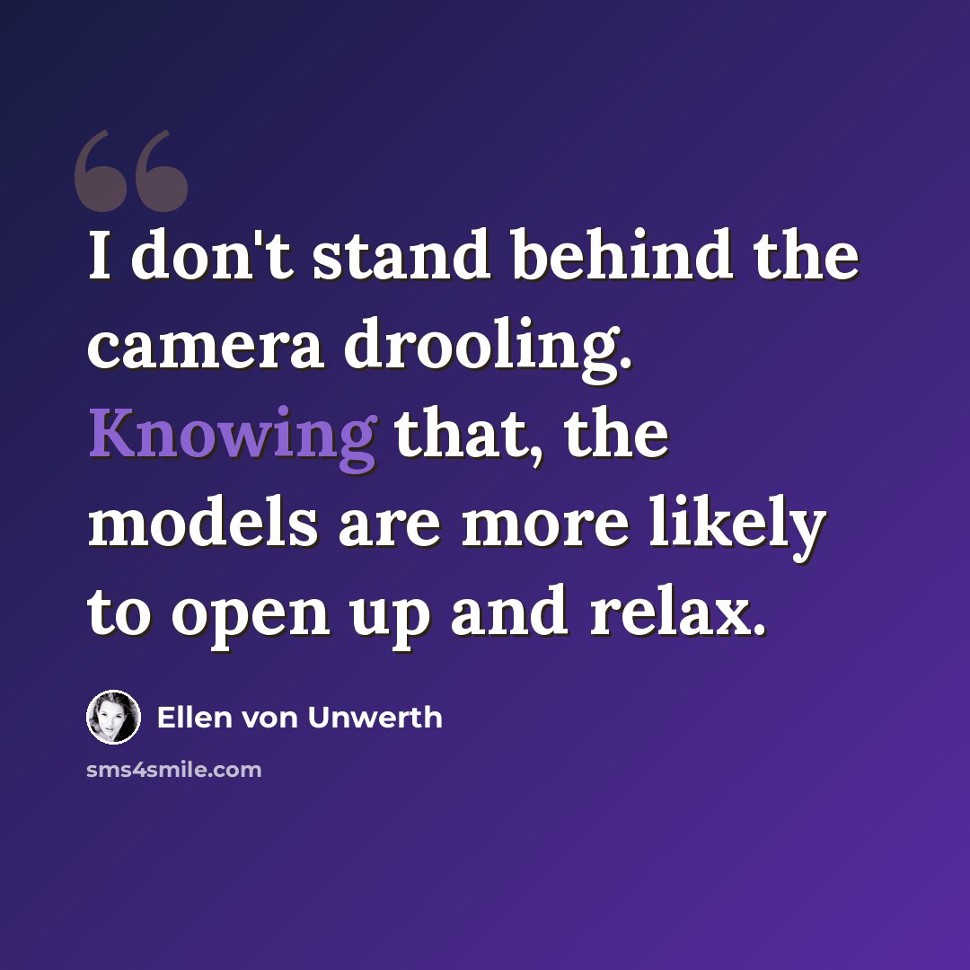 “I don't stand behind the camera drooling. Knowing that, the models are more likely to open up and relax.” quote by Ellen von Unwerth