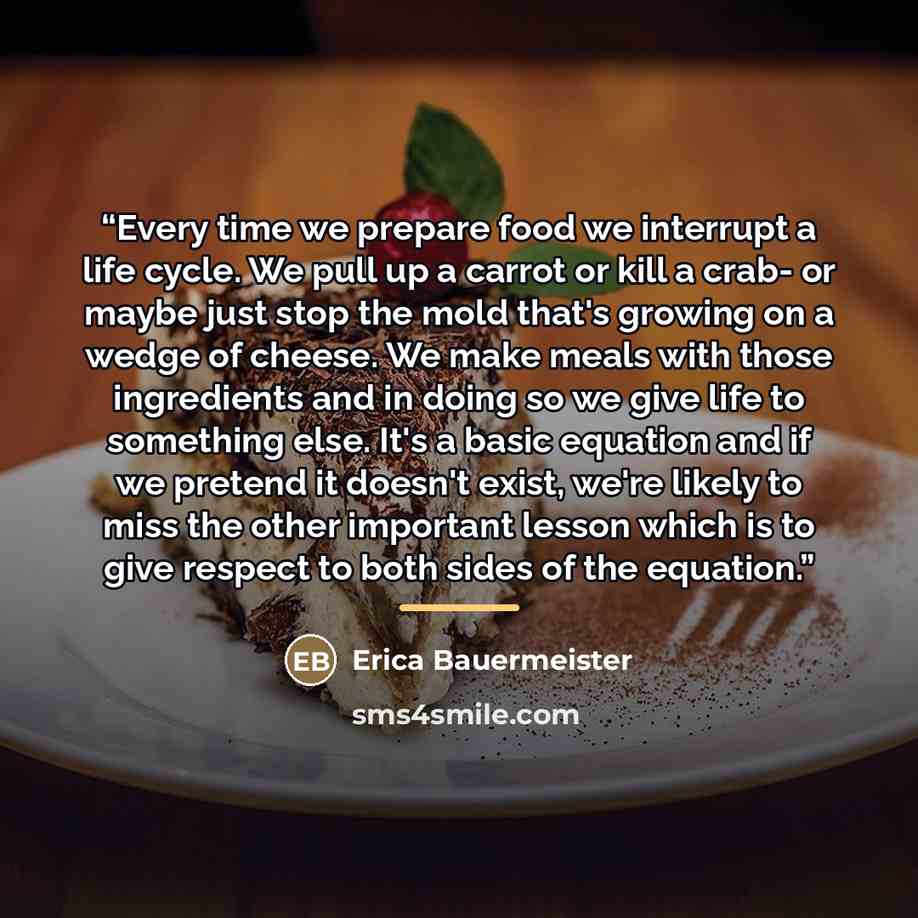 “Every time we prepare food we interrupt a life cycle. We pull up a carrot or kill a crab- or maybe just stop the mold that's growing on a wedge of cheese. We make meals with those ingredients and in doing so we give life to something else. It's a basic equation and if we pretend it doesn't exist…” quote by Erica Bauermeister