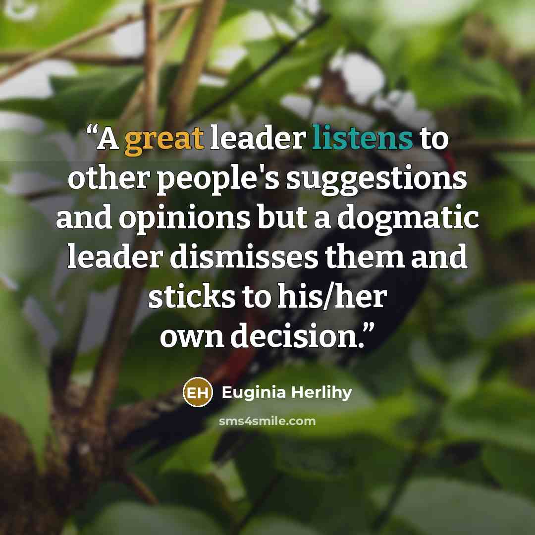 “A great leader listens to other people's suggestions and opinions but a dogmatic leader dismisses them and sticks to his/her own decision.” quote by Euginia Herlihy