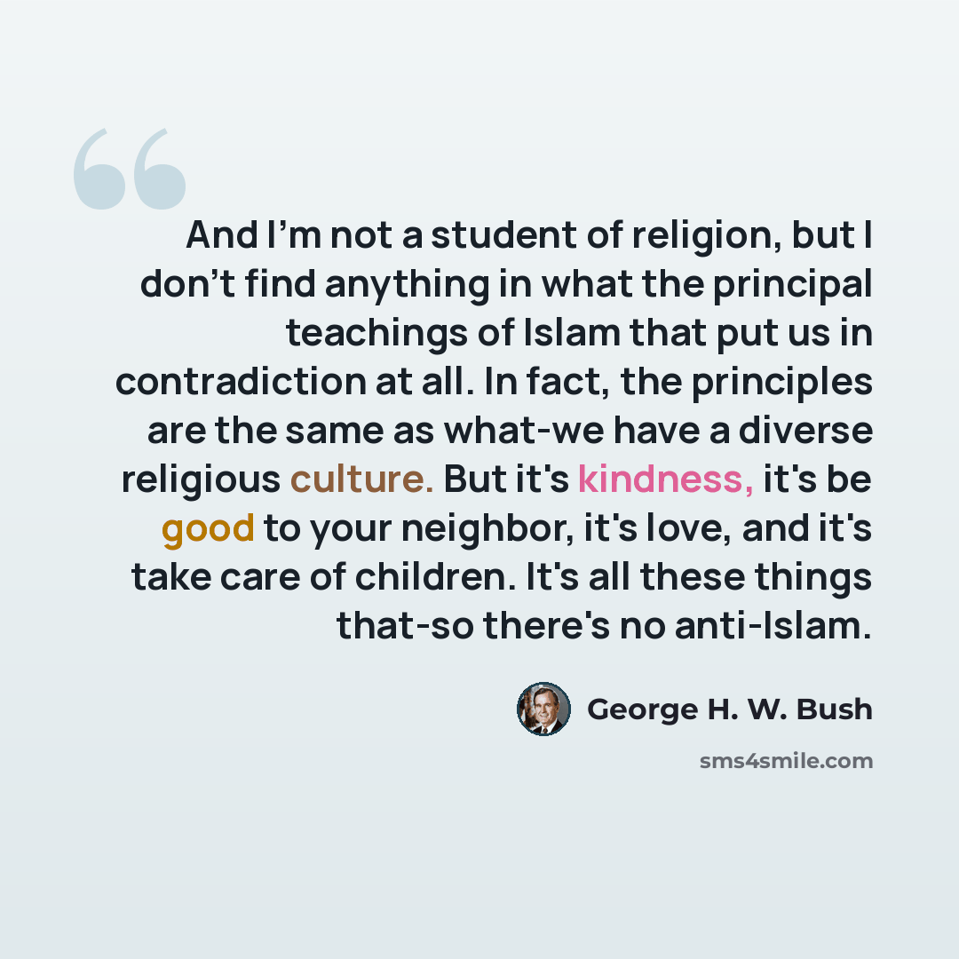 “And I'm not a student of religion, but I don't find anything in what the principal teachings of Islam that put us in contradiction at all. In fact, the principles are the same as what-we have a diverse religious culture. But it's kindness, it's be good to your neighbor, it's love, and it's take…” quote by George H. W. Bush