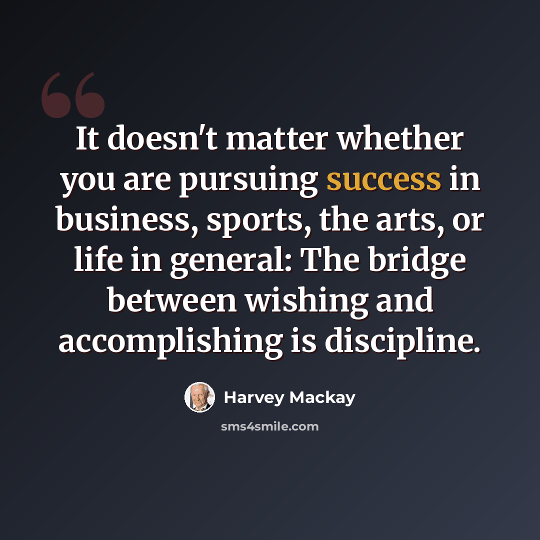 “It doesn't matter whether you are pursuing success in business, sports, the arts, or life in general: The bridge between wishing and accomplishing is discipline.” quote by Harvey Mackay