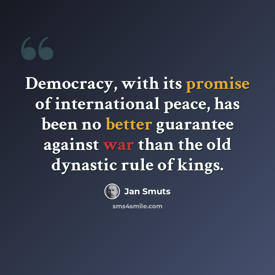 “Democracy, with its promise of international peace, has been no better guarantee against war than the old dynastic rule of kings.” quote by Jan Smuts