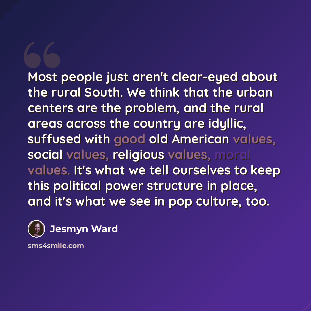 “Most people just aren't clear-eyed about the rural South. We think that the urban centers are the problem, and the rural areas across the country are idyllic, suffused with good old American values, social values, religious values, moral values. It's what we tell ourselves to keep this political…” quote by Jesmyn Ward