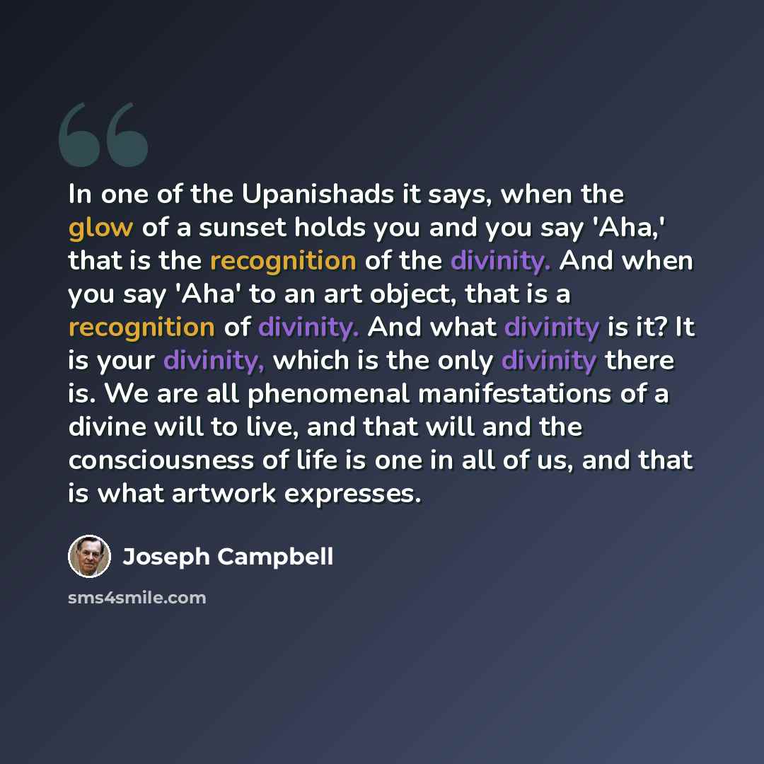 “In one of the Upanishads it says, when the glow of a sunset holds you and you say 'Aha,' that is the recognition of the divinity. And when you say 'Aha' to an art object, that is a recognition of divinity. And what divinity is it? It is your divinity, which is the only divinity there is. We are…” quote by Joseph Campbell