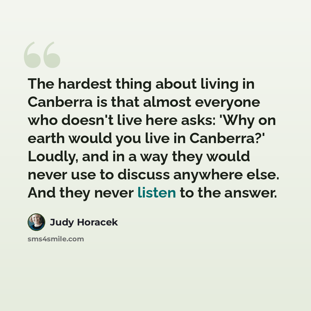 “The hardest thing about living in Canberra is that almost everyone who doesn't live here asks: 'Why on earth would you live in Canberra?' Loudly, and in a way they would never use to discuss anywhere else. And they never listen to the answer.” quote by Judy Horacek