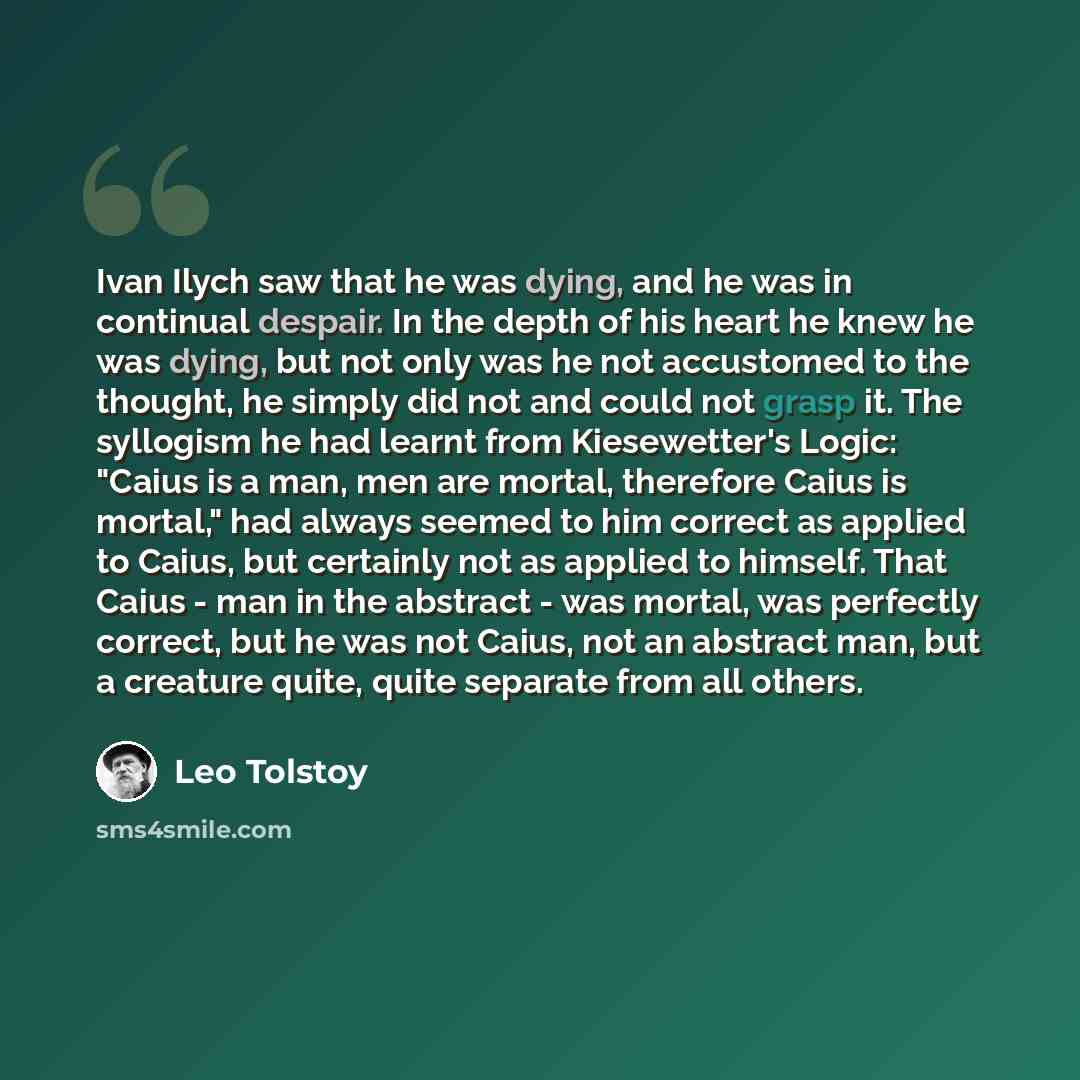 “Ivan Ilych saw that he was dying, and he was in continual despair. In the depth of his heart he knew he was dying, but not only was he not accustomed to the thought, he simply did not and could not grasp it. The syllogism he had learnt from Kiesewetter's Logic: "Caius is a man, men are mortal…” quote by Leo Tolstoy